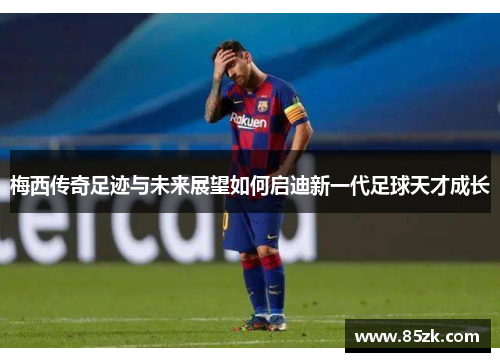 梅西传奇足迹与未来展望如何启迪新一代足球天才成长