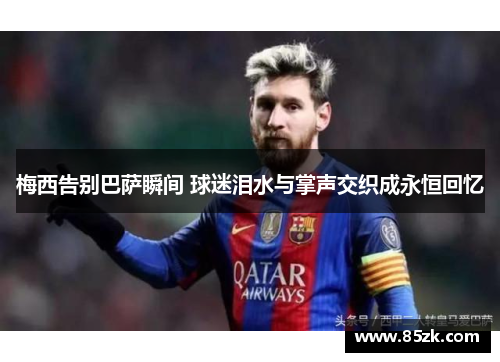 梅西告别巴萨瞬间 球迷泪水与掌声交织成永恒回忆 梅西告别巴萨瞬间 球迷泪水与掌声交织成永恒回忆