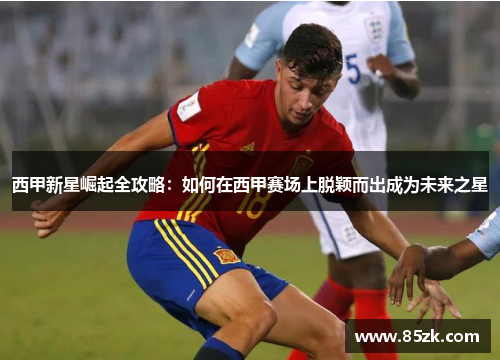 西甲新星崛起全攻略:如何在西甲赛场上脱颖而出成为未来之星 西甲新星崛起全攻略:如何在西甲赛场上脱颖而出成为未来之星