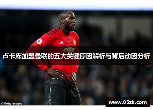 卢卡库加盟曼联的五大关键原因解析与背后动因分析 卢卡库加盟曼联的五大关键原因解析与背后动因分析