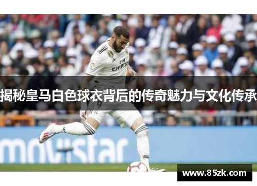 揭秘皇马白色球衣背后的传奇魅力与文化传承
